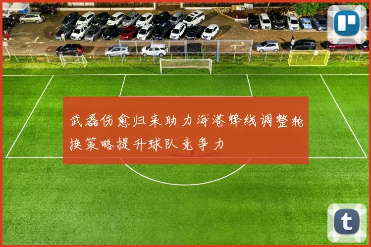 武磊伤愈归来助力海港锋线调整轮换策略提升球队竞争力
