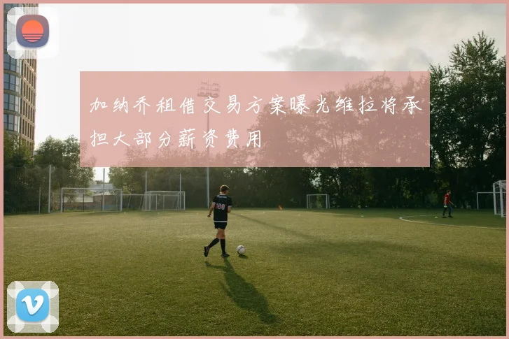加纳乔租借交易方案曝光维拉将承担大部分薪资费用