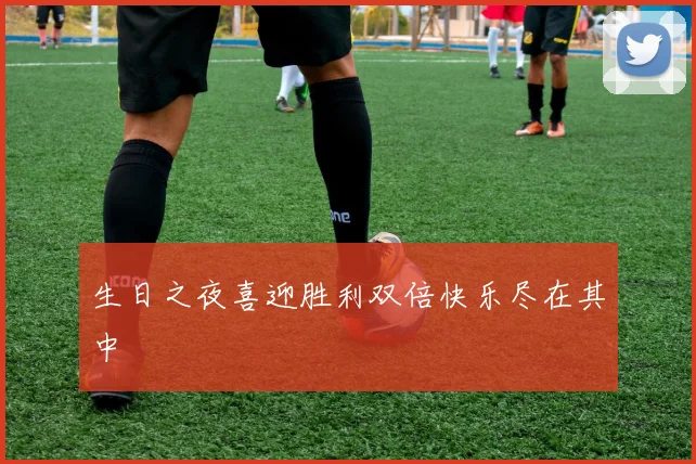 生日之夜喜迎胜利双倍快乐尽在其中