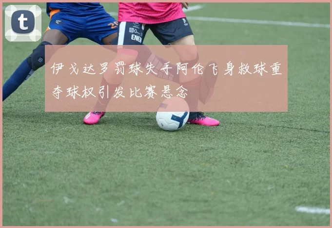 伊戈达罗罚球失手阿伦飞身救球重夺球权引发比赛悬念