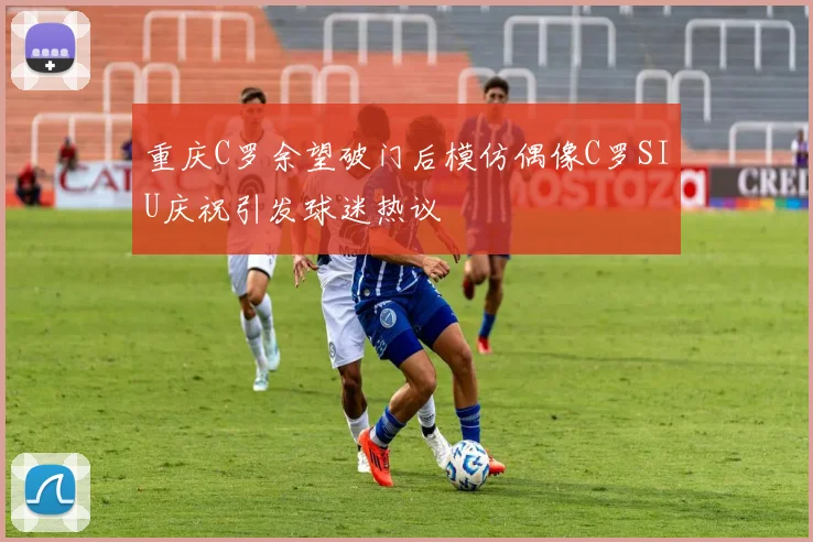 重庆C罗余望破门后模仿偶像C罗SIU庆祝引发球迷热议