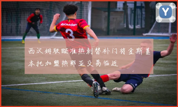 西汉姆联瞄准热刺替补门将金斯基本托加盟热那亚交易临近