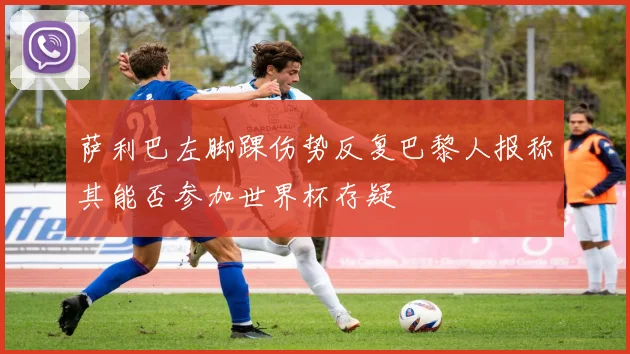 萨利巴左脚踝伤势反复巴黎人报称其能否参加世界杯存疑