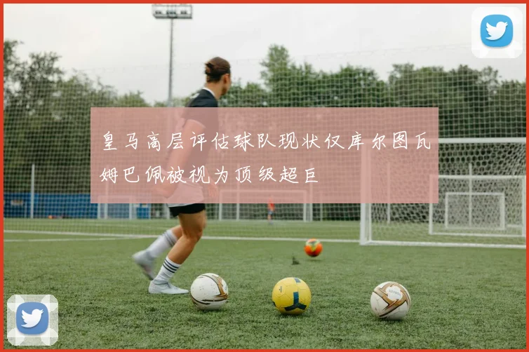 皇马高层评估球队现状仅库尔图瓦姆巴佩被视为顶级超巨