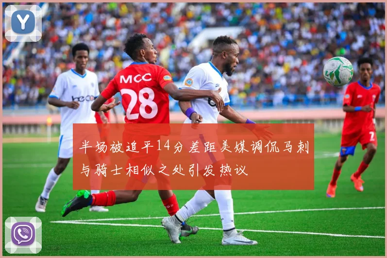 半场被追平14分差距美媒调侃马刺与骑士相似之处引发热议