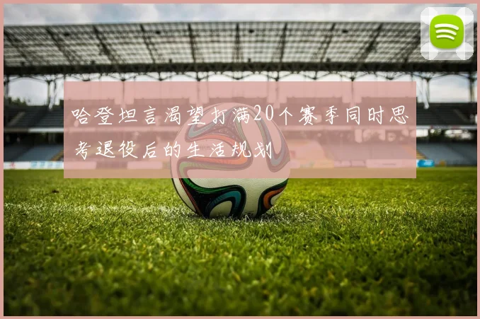 哈登坦言渴望打满20个赛季同时思考退役后的生活规划