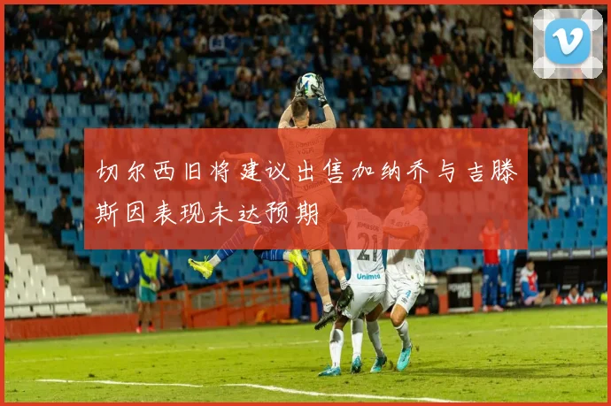 切尔西旧将建议出售加纳乔与吉滕斯因表现未达预期