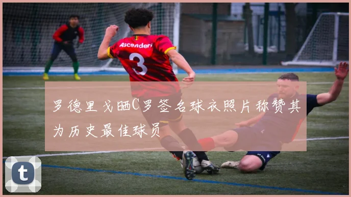 罗德里戈晒C罗签名球衣照片称赞其为历史最佳球员