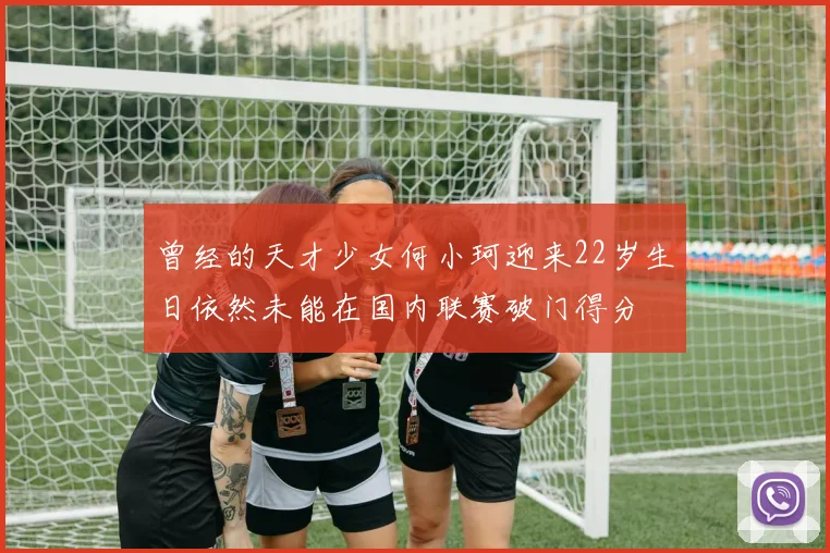 曾经的天才少女何小珂迎来22岁生日依然未能在国内联赛破门得分