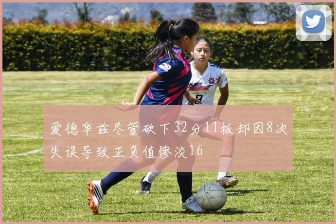 爱德华兹尽管砍下32分11板却因8次失误导致正负值惨淡16