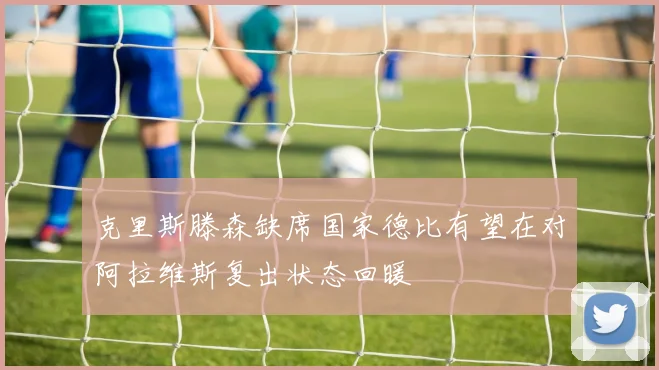 克里斯滕森缺席国家德比有望在对阿拉维斯复出状态回暖