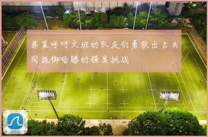 弗莱呼吁文班的队友们勇敢出击共同抵御哈滕的强度挑战