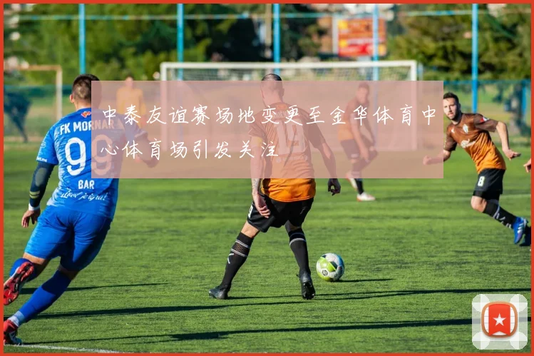 中泰友谊赛场地变更至金华体育中心体育场引发关注