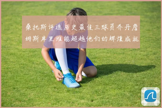 桑托斯评选历史最佳三球员乔丹詹姆斯库里谁能超越他们的辉煌成就