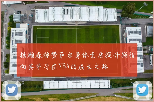 杨瀚森称赞萨尔身体素质提升期待向其学习在NBA的成长之路